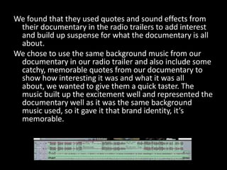 We found that they used quotes and sound effects from
 their documentary in the radio trailers to add interest
 and build up suspense for what the documentary is all
 about.
We chose to use the same background music from our
 documentary in our radio trailer and also include some
 catchy, memorable quotes from our documentary to
 show how interesting it was and what it was all
 about, we wanted to give them a quick taster. The
 music built up the excitement well and represented the
 documentary well as it was the same background
 music used, so it gave it that brand identity, it’s
 memorable.
 