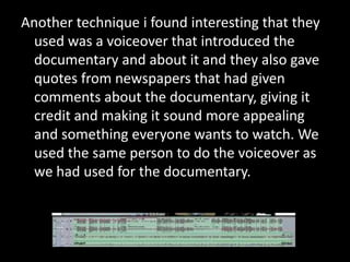 Another technique i found interesting that they
  used was a voiceover that introduced the
  documentary and about it and they also gave
  quotes from newspapers that had given
  comments about the documentary, giving it
  credit and making it sound more appealing
  and something everyone wants to watch. We
  used the same person to do the voiceover as
  we had used for the documentary.
 