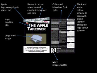 Apple                 Banner to attract   Columned          Black and
logo, recognizable,   attention and       interview. Q+A    white
stands out            emphasize channel   style.            colour
                      and time                              scheme to
                                                            keep with
   large                                                    brand
   headline                                                 identity
   title                                                    and apple
                                                            logo colour
                                                            scheme

   Large main
   image




                                          More
                                          images/factfile
 