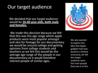Our target audience

We decided that our target audience
would be 16-40 year olds, both male
and females.

 We made this decision because we felt
that this was the age range which apple
products were most popular amongst         We also wanted
and also for footage for our documentary   to explore the
we would be around college and getting     idea that Apple
opinions from college students and         gadgets had now
teachers so we felt this would be the      become a fashion
average age range of the people in our     accessory, we felt
documentary so it would therefore          this target
interest people of similar ages.           audience were
                                           the main people
                                           that saw it as this.
 