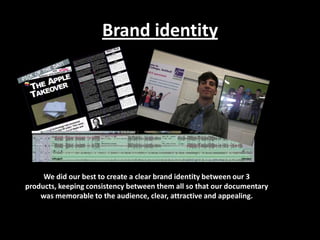 Brand identity
• We




     We did our best to create a clear brand identity between our 3
products, keeping consistency between them all so that our documentary
    was memorable to the audience, clear, attractive and appealing.
 