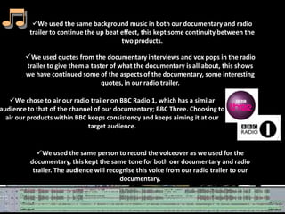 We used the same background music in both our documentary and radio
         trailer to continue the up beat effect, this kept some continuity between the
                                         two products.

        We used quotes from the documentary interviews and vox pops in the radio
        trailer to give them a taster of what the documentary is all about, this shows
        we have continued some of the aspects of the documentary, some interesting
                                   quotes, in our radio trailer.

   We chose to air our radio trailer on BBC Radio 1, which has a similar
audience to that of the channel of our documentary; BBC Three. Choosing to
  air our products within BBC keeps consistency and keeps aiming it at our
                              target audience.


             We used the same person to record the voiceover as we used for the
          documentary, this kept the same tone for both our documentary and radio
           trailer. The audience will recognise this voice from our radio trailer to our
                                          documentary.
 