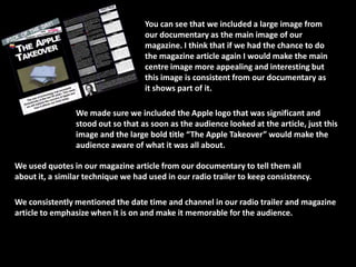 You can see that we included a large image from
                                    our documentary as the main image of our
                                    magazine. I think that if we had the chance to do
                                    the magazine article again I would make the main
                                    centre image more appealing and interesting but
                                    this image is consistent from our documentary as
                                    it shows part of it.

                 We made sure we included the Apple logo that was significant and
                 stood out so that as soon as the audience looked at the article, just this
                 image and the large bold title “The Apple Takeover” would make the
                 audience aware of what it was all about.

We used quotes in our magazine article from our documentary to tell them all
about it, a similar technique we had used in our radio trailer to keep consistency.

We consistently mentioned the date time and channel in our radio trailer and magazine
article to emphasize when it is on and make it memorable for the audience.
 