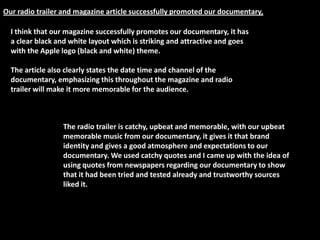 Our radio trailer and magazine article successfully promoted our documentary,

  I think that our magazine successfully promotes our documentary, it has
  a clear black and white layout which is striking and attractive and goes
  with the Apple logo (black and white) theme.

  The article also clearly states the date time and channel of the
  documentary, emphasizing this throughout the magazine and radio
  trailer will make it more memorable for the audience.



                 The radio trailer is catchy, upbeat and memorable, with our upbeat
                 memorable music from our documentary, it gives it that brand
                 identity and gives a good atmosphere and expectations to our
                 documentary. We used catchy quotes and I came up with the idea of
                 using quotes from newspapers regarding our documentary to show
                 that it had been tried and tested already and trustworthy sources
                 liked it.
 