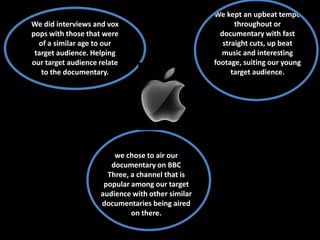 We kept an upbeat tempo
We did interviews and vox                                throughout or
pops with those that were                           documentary with fast
  of a similar age to our                            straight cuts, up beat
 target audience. Helping                           music and interesting
our target audience relate                        footage, suiting our young
   to the documentary.                                  target audience.




                        we chose to air our
                       documentary on BBC
                      Three, a channel that is
                     popular among our target
                    audience with other similar
                    documentaries being aired
                             on there.
 