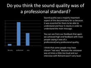 Do you think the sound quality was of
           a professional standard?
                 Series 1             Sound quality was a majorly important
16                                    aspect of the documentary for us because
14                                    it was essential for them to be able to
12                                    understand and hear it clearly in order to
                                      understand the main message.
10
 8                                    You can see from our feedback that again
 6                                    we achieved high end feedback with most
 4                                    people saying it was of a
 2                                    professional/very professional quality.
 0
                                      I think that some people may have
     Not very   professional   very   chosen “not very” because the voiceover
                                      was at times a little too loud and our
                                      interview with Richard wasn’t very loud.
 
