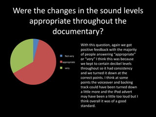 Were the changes in the sound levels
   appropriate throughout the
          documentary?
                         With this question, again we got
                         positive feedback with the majority
              not very
               Not very
                         of people answering “appropriate”
                         or “very” I think this was because
              appropriate kept to certain decibel levels
             appropriate
                         we
              very
               very      throughout so it had consistency
                         and we turned it down at the
                         correct points. I think at some
                         points the voiceover and backing
                         track could have been turned down
                         a little more and the iPod advert
                         may have been a little too loud but I
                         think overall it was of a good
                         standard.
 
