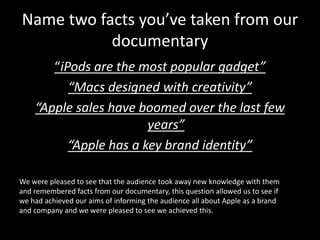 Name two facts you’ve taken from our
           documentary
       “iPods are the most popular gadget”
          “Macs designed with creativity”
    “Apple sales have boomed over the last few
                        years”
          “Apple has a key brand identity”

We were pleased to see that the audience took away new knowledge with them
and remembered facts from our documentary, this question allowed us to see if
we had achieved our aims of informing the audience all about Apple as a brand
and company and we were pleased to see we achieved this.
 