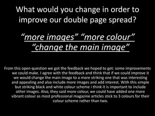 What would you change in order to
      improve our double page spread?

         “more images” “more colour”
           “change the main image”

From this open question we got the feedback we hoped to get: some improvements
    we could make. I agree with the feedback and think that if we could improve it
     we would change the main image to a more striking one that was interesting
    and appealing and also include more images and add interest. With this simple
      but striking black and white colour scheme i think it is important to include
      other images. Also, they said more colour, we could have added one more
   vibrant colour as most professional magazine articles stick to 3 colours for their
                            colour scheme rather than two.
 