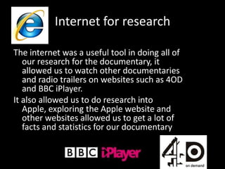 Internet for research

The internet was a useful tool in doing all of
   our research for the documentary, it
   allowed us to watch other documentaries
   and radio trailers on websites such as 4OD
   and BBC iPlayer.
It also allowed us to do research into
   Apple, exploring the Apple website and
   other websites allowed us to get a lot of
   facts and statistics for our documentary
 