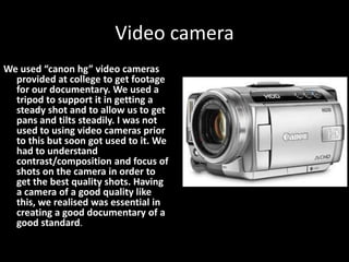 Video camera
We used “canon hg” video cameras
  provided at college to get footage
  for our documentary. We used a
  tripod to support it in getting a
  steady shot and to allow us to get
  pans and tilts steadily. I was not
  used to using video cameras prior
  to this but soon got used to it. We
  had to understand
  contrast/composition and focus of
  shots on the camera in order to
  get the best quality shots. Having
  a camera of a good quality like
  this, we realised was essential in
  creating a good documentary of a
  good standard.
 