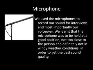 Microphone
We used the microphones to
 record our sound for interviews
 and most importantly our
 voiceover. We learnt that the
 microphone was to be held at a
 good position, not too close to
 the person and definitely not in
 windy weather conditions, in
 order to get the best sound
 quality.
 