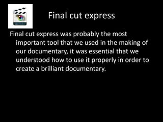 Final cut express
Final cut express was probably the most
  important tool that we used in the making of
  our documentary, it was essential that we
  understood how to use it properly in order to
  create a brilliant documentary.
 