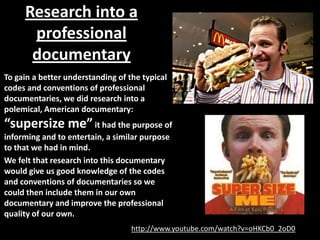 Research into a
      professional
      documentary
To gain a better understanding of the typical
codes and conventions of professional
documentaries, we did research into a
polemical, American documentary:
“supersize me” it had the purpose of
informing and to entertain, a similar purpose
to that we had in mind.
We felt that research into this documentary
would give us good knowledge of the codes
and conventions of documentaries so we
could then include them in our own
documentary and improve the professional
quality of our own.
                                   http://www.youtube.com/watch?v=oHKCb0_2oD0
 