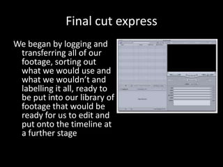 Final cut express
We began by logging and
 transferring all of our
 footage, sorting out
 what we would use and
 what we wouldn’t and
 labelling it all, ready to
 be put into our library of
 footage that would be
 ready for us to edit and
 put onto the timeline at
 a further stage
 