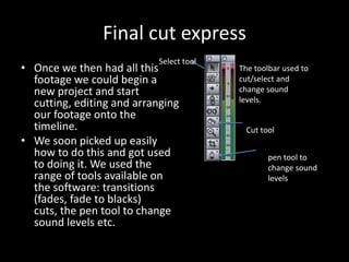 Final cut express
                           Select tool
• Once we then had all this              The toolbar used to
  footage we could begin a               cut/select and
  new project and start                  change sound
  cutting, editing and arranging         levels.
  our footage onto the
  timeline.                               Cut tool
• We soon picked up easily
  how to do this and got used                   pen tool to
  to doing it. We used the                      change sound
  range of tools available on                   levels
  the software: transitions
  (fades, fade to blacks)
  cuts, the pen tool to change
  sound levels etc.
 