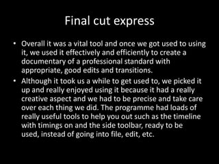 Final cut express
• Overall it was a vital tool and once we got used to using
  it, we used it effectively and efficiently to create a
  documentary of a professional standard with
  appropriate, good edits and transitions.
• Although it took us a while to get used to, we picked it
  up and really enjoyed using it because it had a really
  creative aspect and we had to be precise and take care
  over each thing we did. The programme had loads of
  really useful tools to help you out such as the timeline
  with timings on and the side toolbar, ready to be
  used, instead of going into file, edit, etc.
 