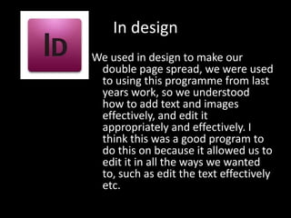 In design
We used in design to make our
 double page spread, we were used
 to using this programme from last
 years work, so we understood
 how to add text and images
 effectively, and edit it
 appropriately and effectively. I
 think this was a good program to
 do this on because it allowed us to
 edit it in all the ways we wanted
 to, such as edit the text effectively
 etc.
 