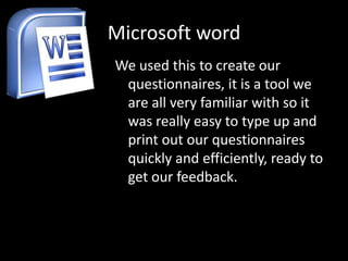 Microsoft word
We used this to create our
 questionnaires, it is a tool we
 are all very familiar with so it
 was really easy to type up and
 print out our questionnaires
 quickly and efficiently, ready to
 get our feedback.
 
