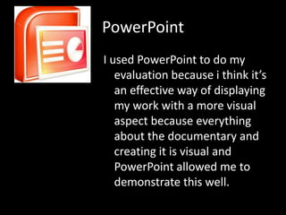 PowerPoint
I used PowerPoint to do my
   evaluation because i think it’s
   an effective way of displaying
   my work with a more visual
   aspect because everything
   about the documentary and
   creating it is visual and
   PowerPoint allowed me to
   demonstrate this well.
 