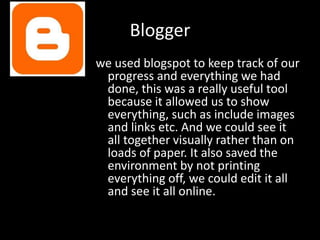 Blogger
we used blogspot to keep track of our
 progress and everything we had
 done, this was a really useful tool
 because it allowed us to show
 everything, such as include images
 and links etc. And we could see it
 all together visually rather than on
 loads of paper. It also saved the
 environment by not printing
 everything off, we could edit it all
 and see it all online.
 