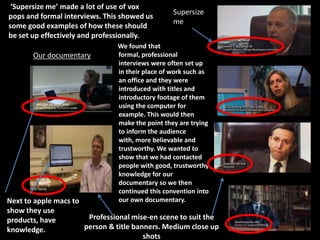 ‘Supersize me’ made a lot of use of vox
                                                 Supersize
pops and formal interviews. This showed us
                                                 me
some good examples of how these should
be set up effectively and professionally.
                               We found that
       Our documentary         formal, professional
                               interviews were often set up
                               in their place of work such as
                               an office and they were
                               introduced with titles and
                               introductory footage of them
                               using the computer for
                               example. This would then
                               make the point they are trying
                               to inform the audience
                               with, more believable and
                               trustworthy. We wanted to
                               show that we had contacted
                               people with good, trustworthy
                               knowledge for our
                               documentary so we then
                               continued this convention into
Next to apple macs to          our own documentary.
show they use
products, have         Professional mise-en scene to suit the
knowledge.            person & title banners. Medium close up
                                        shots
 