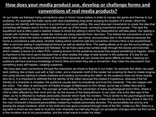 How does your media product use, develop or challenge forms and
               conventions of real media products?
•In our trailer we followed many conventions seen in horror movie trailers in order to convey the genre and themes to our
audience. For example the trailer starts with slow establishing long shots showing the location of a street, which the
audience can identify with because it is a common and usual setting. We used slow pan movements to create the idea that
something will happen due to the low angle and pan up of the house, conveying importance and power. This sets the
equilibrium and is often used in slasher trailers to show the setting in which the disequilibrium will take place. Our setting is
a street with Victorian houses, where the victims are being watched from next door. This follows the conventions of some
slasher films where the victim is stalked and isolated in their own home, and provokes fear in the audience because the
home is considered a safe place. Another setting which conforms with the convention of horror films is the woods/forest,
often a common setting in psychological horrors as well as slasher films. The setting allows us to use the surroundings to
create a feeling of being watched and followed, for we have used a low canted angle through the leaves and branches
which creates a sense of a villain POV, creating tension for the audience because they expect something to happen, which
is important to the horror genre because that is what creates the edge of seat tension in the audience. It is key for our
horror trailer to rely on the conventions of horror films because we can convey the same effects as them, meaning our
audience will have previous knowledge of horror films and when they see a convention, they make the assumption that
something scary will happen, creating suspense.
 We have also used conventions through the characters we chose to feature in our trailer, for example the villain; we used
dark clothing, like a black coat with a high collar, and a character motif of the bowler hat covering his face to create enigma,
and using low key lighting to create shadows and mystery surrounding the villain, so the audience does not know exactly
who he is. It is important to withhold the full identity of the villain because this makes it mysterious, whereas if the full
identity of a character is revealed, the audience usually learn to empathise and trust this character. This can happen with
the victim. The villain is reminiscent of Freddy Krueger of Nightmare on Elm Street, as he has a hidden face and is
instantly recognized by his hat. The younger girl also follows the convention of many psychological horror films, where a
child is often affected by their mind and can be the source of the disequilibrium. In our case, she is the alter ego of the
villain, as he is affected by multiple personality disorder which fuels his murders. This is similar to the psychological horror
film “Identity”, which I analysed, where the ten strangers meet by chance at a motel and die one by one, where in fact it is
the main character’s fractured personalities created by multiple personality disorder. The personalities die one by one
leaving the actual murderer, which is the child who has gone unnoticed through most of the film. Unlike our film, there is a
big twist in which we are made to trust the main character but half way though our perception changes when we find out he
is the murderer due to his personalities, and the motel scene is inside his head.
 