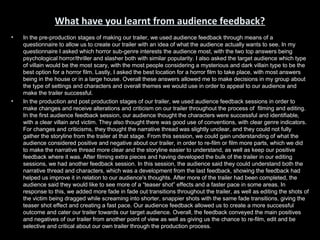 What have you learnt from audience feedback?
•   In the pre-production stages of making our trailer, we used audience feedback through means of a
    questionnaire to allow us to create our trailer with an idea of what the audience actually wants to see. In my
    questionnaire I asked which horror sub-genre interests the audience most, with the two top answers being
    psychological horror/thriller and slasher both with similar popularity. I also asked the target audience which type
    of villain would be the most scary, with the most people considering a mysterious and dark villain type to be the
    best option for a horror film. Lastly, I asked the best location for a horror film to take place, with most answers
    being in the house or in a large house. Overall these answers allowed me to make decisions in my group about
    the type of settings and characters and overall themes we would use in order to appeal to our audience and
    make the trailer successful.
•   In the production and post production stages of our trailer, we used audience feedback sessions in order to
    make changes and receive alterations and criticism on our trailer throughout the process of filming and editing.
    In the first audience feedback session, our audience thought the characters were successful and identifiable,
    with a clear villain and victim. They also thought there was good use of conventions, with clear genre indicators.
    For changes and criticisms, they thought the narrative thread was slightly unclear, and they could not fully
    gather the storyline from the trailer at that stage. From this session, we could gain understanding of what the
    audience considered positive and negative about our trailer, in order to re-film or film more parts, which we did
    to make the narrative thread more clear and the storyline easier to understand, as well as keep our positive
    feedback where it was. After filming extra pieces and having developed the bulk of the trailer in our editing
    sessions, we had another feedback session. In this session, the audience said they could understand both the
    narrative thread and characters, which was a development from the last feedback, showing the feedback had
    helped us improve it in relation to our audience's thoughts. After more of the trailer had been completed, the
    audience said they would like to see more of a “teaser shot” effects and a faster pace in some areas. In
    response to this, we added more fade in fade out transitions throughout the trailer, as well as editing the shots of
    the victim being dragged while screaming into shorter, snappier shots with the same fade transitions, giving the
    teaser shot effect and creating a fast pace. Our audience feedback allowed us to create a more successful
    outcome and cater our trailer towards our target audience. Overall, the feedback conveyed the main positives
    and negatives of our trailer from another point of view as well as giving us the chance to re-film, edit and be
    selective and critical about our own trailer through the production process.
 