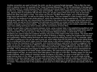 Another convention we used is through the victim, as she is a young female teenager. This is often the main
victim in slasher horrors, for example in the Texas Chainsaw Massacre. This fits the stereotype of teenage girls
being killed early on, usually because they are rebellious and sexual objects. We used hand-held tracking shots
as she runs, creating a sense of urgency, fear and instability which in turn makes the audience feel the same
way, allowing them to empathise with the fear of the girl. we also used a POV shot of her view as she looks
behind her when she hears a noise. This scene can link the The Blair Witch Project, as it is filmed through
shaky hand held and POV, as well as the setting of the forest. They are isolated in a dark location and it makes
it difficult for the audience to see whats going on, which the characters are also experiencing. The dark cinema
setting also helps with this, as it disconnects the individual in the cinema from the people around them and the
outside world, as well as the link between the darkness and isolation on screen and the similar darkness and
isolation of being in the cinema setting . This helps the audience identify with her and creates suspense. we also
used many editing techniques which comply with the conventions of horror films.
 Mainly we used fade in fade out dissolve between shots, using a slower fade in the establishing equilibrium and
a faster, more urgent edit towards the end to create fear in the audience and to reflect the teaser shots used in
many horror films. This can be seen in The Texas Chainsaw Massacre trailer, in which fade in fade out
transitions are used to tease the audience showing only some of the extent of the main events. The shots which
are being shown along with the sound create a sense of blinking or flashing, making the audience feel nervous
and suspenseful. Another editing technique we used was continuity editing and jump cuts. For example, when
the villain is pulling up in the car we used a jump cut, which helps show the full extent of the action being filmed,
but in a condensed time which helps move the trailer along in plot without creating an excessively slow pace. in
order to show the importance of the character, and continuity editing is used when the victim is jogging in the
forest, as we see her running from different angles, enforcing the feeling of being watched. Also the range of
editing techniques in the trailer make it more interesting and diverse, creating different paces for the action in
the trailer. This is where the pace begins to fasten, which induces a more aware and nervous atmosphere for
the audience compared to the earlier slower paced editing. We used low key lighting in a few of the shots to
create enigma and fear, as many horror films take place in the night or in the dark. Another reason for this is to
create shadows, which create an important sense of enigma in the trailer, by using a small light from a high
angle looking down on the villain, or another angle being back lighting of the villain, we could create strange
shadows on the face making it difficult to see and contorting the features, as well as creating a silhouette of the
character motif – the hat and profile shadow – which allows the audience to recognise him without seeing him
on screen. This enduces fear in the audience as we know he is there although we cannot see exactly what he is
doing.
 