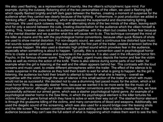 We also used flashing, as a representation of insanity, like the villain's schizophrenic type mind. For
example, during the cutaway flickering shot of the two personalities of the villain, we used a flashing light
which rapidly flashed brightly and left dark gaps between the flashes, creating a moment of suspense for the
audience when they cannot see clearly because of the lighting. Furthermore, in post production we added a
“blinking effect”, adding more flashing, which emphasized the suspenseful and disorientating lighting
technique. We used quick cutaway editing with alternating shots of the two minds of the villain, leaving each
shot for only a second between the cuts, creating disorientation for the audience which the villain himself is
feeling. This, however, does not let the audience empathise with the villain but creates further fear because
of the mental disorder and we question what this will cause him to do. This technique conveyed the mind of
the killer as insane and fits with the psychological horror conventions, because often quick flickers of shots
are used to show mental distortion. For non-diegetic sound, we used a continuous low distorted type music
that sounds suspenseful and eerie. This was used for the first part of the trailer, created a tension before the
main events happen. We also used a dramatic high pitched sound which provokes fear in the audience,
especially when something is about to happen. Typically, this is a convention used in psychological horror
films to create a sense of unease and suspense in the audience. It is also used in the influencial horror film
Psycho, in the famous shower scene. The high pitched, urgent music depicts the horror and fear the victim
feels as well as mimics the action of the knife. There is also silence during some parts of our trailer, for
example when the girl is listening at the wall and the villain appears behind her. This contrasts with the loud
screams and music used, to create different atmospheres within the trailer. The effect of the silence is to
create suspense in the audience as they hold their breath to wait for what is going to happen. As the girl is
listening, the audience too hold their breath to attempt to listen for what she is hearing – overall we
empathise with the victim through the use of silence in this small section of the trailer in which with music
would not be as successful. We decided not to use a drumming fast paced music for the action, which a lot
most horror films do, especially slasher films, because we wanted it to be more eerie like the music of a
psychological horror, although our trailer contains slasher conventions and elements. Through this, we have
successfully achieved our aimed genre, which was a slasher psychological hybrid genre. An example of a
psychological slasher horror is the Saw films, in which the psychological element is the killer tortures his
victims through a game format which they have to solve or work their way out of. The slasher/horror element
is through the gruesome killing of the victims, and many conventions of blood and weapons. Additionally, we
used the diegetic sound of the screaming, which was also used for a sound bridge over the teasing shots
and the title screen. The scream combined with the quick editing and fade to blacks creates fear in the
audience because they can’t see the full extent of what is happening which makes them want to see the film.
 