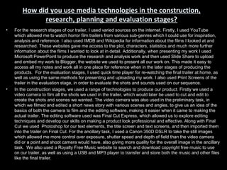 How did you use media technologies in the construction,
              research, planning and evaluation stages?
•   For the research stages of our trailer, I used varied sources on the internet. Firstly, I used YouTube
    which allowed me to watch horror film trailers from various sub-genres which I could use for inspiration,
    analysis and reference. I also used IMDB and Wikipedia for information about the films I looked at and
    researched. These websites gave me access to the plot, characters, statistics and much more further
    information about the films I wanted to look at in detail. Additionally, when presenting my work I used
    Microsoft PowerPoint to produce the research and analysis work and then used Slide Share to upload
    and embed my work to Blogger, the website we used to present all our work on. This made it easy to
    access all my notes and work all in one place for reference when in the later stages of producing the
    products. For the evaluation stages, I used quick time player for re-watching the final trailer at home, as
    well as using the same methods for presenting and uploading my work. I also used Print Screens of the
    trailer in the evaluation stage, in order to evaluate the shots and sounds used on our sequence.
•   In the construction stages, we used a range of technologies to produce our product. Firstly we used a
    video camera to film all the shots we used in the trailer, which would later be used to cut and edit to
    create the shots and scenes we wanted. The video camera was also used in the preliminary task, in
    which we filmed and edited a short news story with various scenes and angles, to give us an idea of the
    basics of both the camera to film and the editing software, making it easier when it came to making the
    actual trailer. The editing software used was Final Cut Express, which allowed us to explore editing
    techniques and develop our skills on making a product look professional and effective. Along with Final
    Cut we used Photoshop for our text elements, the title screen and text screens, and then imported them
    into the trailer on Final Cut. For the ancillary task, I used a Canon 350D DSLR to take the still images
    which allowed me more control over exposure, shutter speed and depth of field than the video camera
    did or a point and shoot camera would have, also giving more quality for the overall image in the ancillary
    task. We also used a Royalty Free Music website to search and download copyright free music to use
    on our trailer, as well as using a USB and MP3 player to transfer and store both the music and other files
    like the final trailer.
 