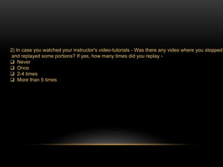 2) In case you watched your instructor's video-tutorials - Was there any video where you stopped 
and replayed some portions? If yes, how many times did you replay - 
 Never 
 Once 
 2-4 times 
 More than 5 times 
 
