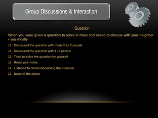 Group Discussions & Interaction 
Question 
When you were given a question to solve in class and asked to discuss with your neighbor 
- you mostly 
 Discussed the question with more than 2 people 
 Discussed the question with 1 -2 person 
 Tried to solve the question by yourself 
 Read your notes 
 Listened to others discussing the question 
 None of the above 
 