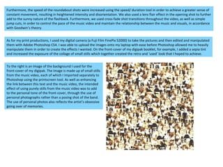 Furthermore, the speed of the roundabout shots were increased using the speed/ duration tool in order to achieve a greater sense of constant movement, resulting in heightened intensity and disorientation. We also used a lens flair effect in the opening shot to further add to the sunny nature of the flashback. Furthermore, we used cross-fade shot transitions throughout the video, as well as simple jump cuts, in order to control the pace of the music video and maintain the relationship between the music and visuals, in accordance with Goodwin’s theory.  As for my print productions, I used my digital camera (a Fuji Film FinePix S2000) to take the pictures and then edited and manipulated them with Adobe Photoshop CS4. I was able to upload the images onto my laptop with ease before Photoshop allowed me to heavily manipulate them in order to create the effects I wanted. On the front-cover of my digipak booklet, for example, I added a sepia tint and increased the exposure of the collage of small stills which together created the retro and ‘used’ look that I hoped to achieve.  To the right is an image of the background I used for the front-cover of my digipak. The image is made up of small stills from the music video, each of which I imported separately to Photoshop using the printscreen tool. As well as enhancing the link between this text and the music video, the intended effect of using purely stills from the music video was to add to the personal tone of the front-cover, through the use of personal photographs rather than a posing shot of the band. The use of personal photos also reflects the artist’s obsessive going over of memories.  