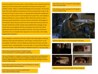 As for the narrative of my music video, I chose to follow a more conventional path by using lyrics from the song as direct inspiration for the plot (in accordance with Goodwin’s theory; “there is a relationship between lyrics and visuals”). On the other hand I then used a slightly unconventional non-linear narrative style in order to tell the story as if it were a dream, which is in keeping with the distinctly nostalgic tone of the song. In order to do this I took inspiration from several films, most notably Le Mépris ( Contempt , dir. Jean-Luc Godard, 1963) in which the narrative is used in a fascinating way by the director so that the real focus of the film is the thoughts of the characters about the past, present and future rather than the actual events of the plot. Furthermore, the film includes some wonderful short montages of past events which are put together with fast cuts between lots of short shots which significantly aid the dream-like atmosphere of the film. These were of particular inspiration to me as I included similar sequences in my music video, most notably between 02:01 and 02:07. http://www.youtube.com/watch?v=AXLLxpljdZ0 Link to my music video http://www.youtube.com/watch?v=IT7P7ijpAPY Link to Le Mépris trailer  I also used generic conventions from music videos of the romance genre. Particular influences of this type were Madonna’s ‘Like A Prayer’ and Celine Dion’s ‘It’s All Coming Back To Me Now’, the main influences of which were the slow cross-fade transitions which I used abundantly in my music video, as a result of their efficacy in these two examples. I also relied heavily on flashback sequences in my music video.  http://www.youtube.com/watch?v=jMe9iLshK0Y   Link to clip from Shutter Island  http://www.youtube.com/watch?v=xIg7jcnkGYI&feature=related Link to Once Upon A Time In America http://www.youtube.com/watch?v=QAKpu72Kugw   Link to Celine Dion’s ‘It’s All Coming Back To Me Now’  The use of flashback is a relatively conventional narrative device used effectively in the context of romance in films such as Casablanca (1942), Once Upon A Time In America (1984), Manhattan (1979) and Shutter Island (2010), although the latter is more of a dream scene. Still from Celine Dion’s ‘It’s All Coming Back To Me Now’  Flashback sequence from Once Upon A Time In America 