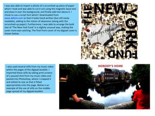 I was also able to import a photo of a scrunched up piece of paper which I took and was able to cut it out using the magnetic lasso tool and place it over the background, and finally add text above it. I chose to use a script font which I downloaded from  www.dafont.com  so that it looks hand-written (but still easily readable), adding to the notion of obsession (along with the scrunched-up paper). Furthermore, I was able to arrange the bold text of ‘The New York Fund’ in a slightly unusual way, making the cover more eye-catching. The final front-cover of my digipak cover is shown below:  I also used several stills from my music video within the pages of the digipak booklet. I imported these stills by taking print screens of a paused shot from my music video and pasted into Photoshop, where I cropped it and edited its size so that it fitted appropriately onto the page. Below is an example of the use of stills on the middle-page spread of my digipak booklet: 