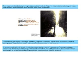 These images were also edited using the brightness/ contrast tool in order to sharpen the images and enhance their stylistic impact. For example, the image on the panel shown below was heavily edited on Photoshop: On my magazine advertisement I also used an image which I took using a stills camera and then edited on Photoshop. During the planning stage of this production, I was able test various effects before choosing the one I preferred.  In some of my designs, in order to make the advertisement eye-catching, I used the layers system on Photoshop to add a plain, coloured layer above the layer with my image and then tried various effects, most notably ‘colour burn’, ‘linear burn’ and ‘darken’, which allowed me to create interesting effects with my image and strengthen the promotion of the artist. 