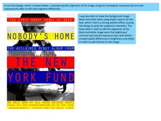 In my final design, which is shown below, I selected specific segments of the image using the rectangular marquee tool and was subsequently able to edit each segment differently: I was also able to make the background image black and white while using bright colours for the text, which I feel is a strong stylistic effect causing the design to grab the audience’s attention. The tools which I used to edit the segments of the black and white image were the brightness/ contrast tool and the exposure tool, with which I created subtle differences in brightness and offset in order to add interest to the image.  