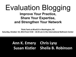 Evaluation Blogging
Improve Your Practice,
Share Your Expertise,
and Strengthen Your Network
Think Tank at #Eval13 in Washington, DC
Saturday, October 19, 2013 from 9:50 – 10:35 am in the International Ballroom Center

Ann K. Emery Chris Lysy
Susan Kistler Sheila B. Robinson

 