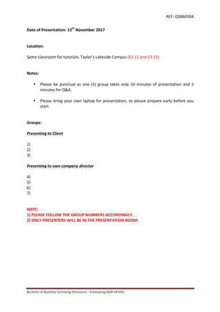REF:	
  QSB60504	
  
Bachelor	
  of	
  Quantity	
  Surveying	
  (Honours)	
  –	
  Estimating	
  (QSB	
  60504)	
  	
   	
  
Date	
  of	
  Presentation:	
  13th
	
  November	
  2017	
  
	
  
	
  
Location:	
  
	
  
Same	
  classroom	
  for	
  tutorials,	
  Taylor’s	
  Lakeside	
  Campus	
  (E3.11	
  and	
  E3.12)	
  
	
  
	
  
Notes:	
  
	
  
• Please	
  be	
  punctual	
  as	
  one	
  (1)	
  group	
  takes	
  only	
  10	
  minutes	
  of	
  presentation	
  and	
  5	
  
minutes	
  for	
  Q&A.	
  
	
  
• Please	
  bring	
  your	
  own	
  laptop	
  for	
  presentation,	
  so	
  please	
  prepare	
  early	
  before	
  you	
  
start.	
  
	
  
	
  
Groups:	
  
	
  
Presenting	
  to	
  Client	
  
	
  
1)	
  	
  
2)	
  	
  
3)	
  	
  
	
  
Presenting	
  to	
  own	
  company	
  director	
  
	
  
4)	
  	
  
5)	
  	
  
6)	
  	
  
7)	
  	
  
	
  
	
  
NOTE:	
  	
  
1)	
  PLEASE	
  FOLLOW	
  THE	
  GROUP	
  NUMBERS	
  ACCORDINGLY.	
  	
  
2)	
  ONLY	
  PRESENTERS	
  WILL	
  BE	
  IN	
  THE	
  PRESENTATION	
  ROOM.	
  
 