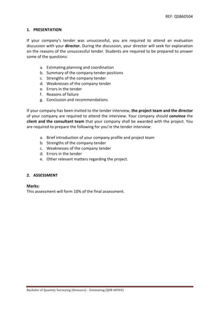 REF:	
  QSB60504	
  
Bachelor	
  of	
  Quantity	
  Surveying	
  (Honours)	
  –	
  Estimating	
  (QSB	
  60504)	
  	
   	
  
1. PRESENTATION	
  	
  
	
  
If	
   your	
   company’s	
   tender	
   was	
   unsuccessful,	
   you	
   are	
   required	
   to	
   attend	
   an	
   evaluation	
  
discussion	
  with	
  your	
  director.	
  During	
  the	
  discussion,	
  your	
  director	
  will	
  seek	
  for	
  explanation	
  
on	
  the	
  reasons	
  of	
  the	
  unsuccessful	
  tender.	
  Students	
  are	
  required	
  to	
  be	
  prepared	
  to	
  answer	
  
some	
  of	
  the	
  questions:	
  
	
  
a. Estimating	
  planning	
  and	
  coordination	
  
b. Summary	
  of	
  the	
  company	
  tender	
  positions	
  
c. Strengths	
  of	
  the	
  company	
  tender	
  	
  
d. Weaknesses	
  of	
  the	
  company	
  tender	
  
e. Errors	
  in	
  the	
  tender	
  
f. Reasons	
  of	
  failure	
  
g. Conclusion	
  and	
  recommendations	
  
	
  
If	
  your	
  company	
  has	
  been	
  invited	
  to	
  the	
  tender	
  interview,	
  the	
  project	
  team	
  and	
  the	
  director	
  
of	
  your	
  company	
  are	
  required	
  to	
  attend	
  the	
  interview.	
  Your	
  company	
  should	
  convince	
  the	
  
client	
  and	
  the	
  consultant	
  team	
  that	
  your	
  company	
  shall	
  be	
  awarded	
  with	
  the	
  project.	
  You	
  
are	
  required	
  to	
  prepare	
  the	
  following	
  for	
  you’re	
  the	
  tender	
  interview:	
  
	
  
a. Brief	
  introduction	
  of	
  your	
  company	
  profile	
  and	
  project	
  team	
  
b. Strengths	
  of	
  the	
  company	
  tender	
  	
  
c. Weaknesses	
  of	
  the	
  company	
  tender	
  
d. Errors	
  in	
  the	
  tender	
  
e. Other	
  relevant	
  matters	
  regarding	
  the	
  project.	
  
	
  
	
  
2. ASSESSMENT	
  
	
  
Marks:	
  
This	
  assessment	
  will	
  form	
  10%	
  of	
  the	
  final	
  assessment.	
  
	
  
	
  
	
  
	
  
	
  
	
  
	
  
	
  
	
  
	
  
	
  
	
  
	
  
	
  
	
  
	
  
 