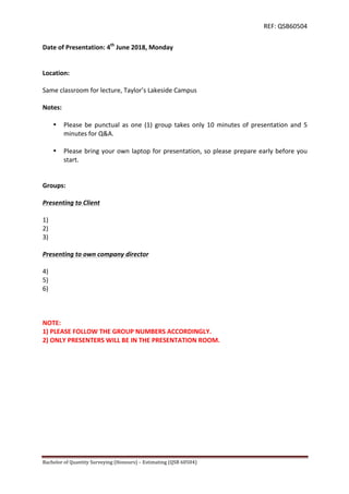 REF:	
  QSB60504	
  
Bachelor	
  of	
  Quantity	
  Surveying	
  (Honours)	
  –	
  Estimating	
  (QSB	
  60504)	
  	
   	
  
Date	
  of	
  Presentation:	
  4th
	
  June	
  2018,	
  Monday	
  
	
  
	
  
Location:	
  
	
  
Same	
  classroom	
  for	
  lecture,	
  Taylor’s	
  Lakeside	
  Campus	
  	
  
	
  
Notes:	
  
	
  
• Please	
  be	
  punctual	
  as	
  one	
  (1)	
  group	
  takes	
  only	
  10	
  minutes	
  of	
  presentation	
  and	
  5	
  
minutes	
  for	
  Q&A.	
  
	
  
• Please	
  bring	
  your	
  own	
  laptop	
  for	
  presentation,	
  so	
  please	
  prepare	
  early	
  before	
  you	
  
start.	
  
	
  
	
  
Groups:	
  
	
  
Presenting	
  to	
  Client	
  
	
  
1)	
  	
  
2)	
  	
  
3)	
  	
  
	
  
Presenting	
  to	
  own	
  company	
  director	
  
	
  
4)	
  	
  
5)	
  	
  
6)	
  	
  
	
  
	
  
	
  
NOTE:	
  	
  
1)	
  PLEASE	
  FOLLOW	
  THE	
  GROUP	
  NUMBERS	
  ACCORDINGLY.	
  	
  
2)	
  ONLY	
  PRESENTERS	
  WILL	
  BE	
  IN	
  THE	
  PRESENTATION	
  ROOM.	
  
 