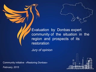 Evaluation by Donbas expert
community of the situation in the
region and prospects of its
restoration
Jury of opinion
Community initiative «Restoring Donbas»
February, 2015
 