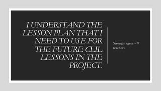 I UNDERSTAND THE
LESSON PLAN THAT I
NEED TO USE FOR
THE FUTURE CLIL
LESSONS IN THE
PROJECT.
Strongly agree – 9
teachers
 