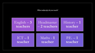 What subject(s) do you teach?
English – 3
teachers
Headmaster
– 2 teachers
History – 1
teacher
ICT – 1
teacher
Maths - 1
teacher
P.E. – 1
teacher
 