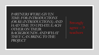 PARTNERS WERE GIVEN
TIME FOR INTRODUCTIONS
(OR RE-INTRODUCTIONS) AND
HAD TIME TO UPDATE EACH
OTHER ON THEIR
BACKGROUNDS AND WHAT
THEY CAN BRING TO THE
PROJECT
Strongly
agree – 9
teachers
 