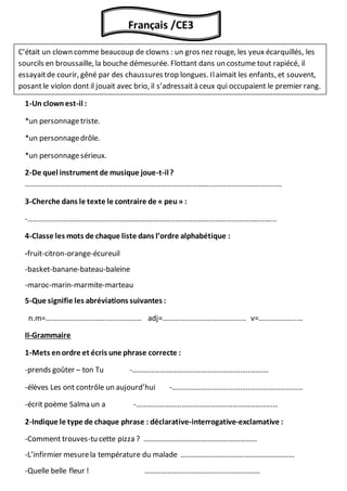 I-Compréhensionet vocabulaire
1-Un clownest-il :
*un personnagetriste.
*un personnagedrôle.
*un personnagesérieux.
2-De quel instrument de musique joue-t-il?
…………………………………………………………………………….…………………………………………
3-Cherche dans le texte le contraire de « peu » :
-……………………………………………………………………………………………………………………
4-Classe les mots de chaque liste dans l’ordre alphabétique :
-fruit-citron-orange-écureuil
-basket-banane-bateau-baleine
-maroc-marin-marmite-marteau
5-Que signifie les abréviations suivantes :
n.m=…………….……………..…..………… adj=………….………….……………… v=………………..…
II-Grammaire
1-Mets enordre et écris une phrase correcte :
-prends goûter – ton Tu -………………………………………………………………
-élèves Les ont contrôle un aujourd’hui -……………………………………………………………
-écrit poème Salma un a -…………………………………………………………………
2-Indique le type de chaque phrase : déclarative-interrogative-exclamative :
-Comment trouves-tu cette pizza ? ……………………………………………………
-L’infirmier mesurela température du malade ……………………………………………………
-Quelle belle fleur ! …………………………………………………….
Français /CE3
C’était un clown comme beaucoup de clowns : un gros nez rouge, les yeux écarquillés, les
sourcils en broussaille, la bouche démesurée. Flottant dans un costume tout rapiécé, il
essayaitde courir, gêné par des chaussures trop longues. Ilaimait les enfants, et souvent,
posantle violon dont il jouait avec brio, il s’adressaità ceux qui occupaient le premier rang.
 