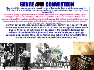 GENRE AND CONVENTION Our short film uses a generic narrative for a Romantic Drama as the audience is introduced to a troubled main protagonist whose problems cease when he finds a companion.  However a quirky enigma is created as the two characters never physically meet, setting up an atmospheric climax, the conclusion of which is left to the audience’s own interpretation. This apeture ending effect creates a significant element of mystery that will ‘get people talking’ so to say. As we believe the best, most entertaining films are those which generate discussions of interest long after the final credits have rolled. Ourfilm can be described as using an experimental narrative as it doesn’t fit with conventional narrative codes such as that of Todorov. The ambiguous nature means it would fit well as an Art House film to appeal to the typical middleclass 30+ audience of specialised films, however it was our aim to introduce a younger audience to specialised films and we feel we have achieved this through the films promotion, simplistic arty narrative and use of teenage actors. 