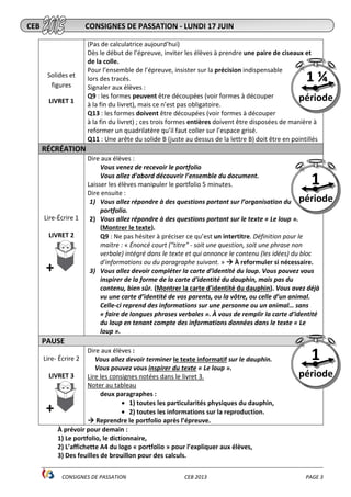 ________________________________________________________________________________________________
CONSIGNES DE PASSATION CEB 2013 PAGE 3
Solides et
figures
LIVRET 1
(Pas de calculatrice aujourd’hui)
Dès le début de l’épreuve, inviter les élèves à prendre une paire de ciseaux et
de la colle.
Pour l’ensemble de l’épreuve, insister sur la précision indispensable
lors des tracés.
Signaler aux élèves :
Q9 : les formes peuvent être découpées (voir formes à découper
à la fin du livret), mais ce n’est pas obligatoire.
Q13 : les formes doivent être découpées (voir formes à découper
à la fin du livret) ; ces trois formes entières doivent être disposées de manière à
reformer un quadrilatère qu’il faut coller sur l’espace grisé.
Q11 : Une arête du solide B (juste au dessus de la lettre B) doit être en pointillés
RÉCRÉATION
Lire-Écrire 1
LIVRET 2
+
Dire aux élèves :
Vous venez de recevoir le portfolio
Vous allez d’abord découvrir l’ensemble du document.
Laisser les élèves manipuler le portfolio 5 minutes.
Dire ensuite :
1) Vous allez répondre à des questions portant sur l’organisation du
portfolio.
2) Vous allez répondre à des questions portant sur le texte « Le loup ».
(Montrer le texte).
Q9 : Ne pas hésiter à préciser ce qu’est un intertitre. Définition pour le
maitre : « Énoncé court ("titre" - soit une question, soit une phrase non
verbale) intégré dans le texte et qui annonce le contenu (les idées) du bloc
d'informations ou du paragraphe suivant. » À reformuler si nécessaire.
3) Vous allez devoir compléter la carte d’identité du loup. Vous pouvez vous
inspirer de la forme de la carte d’identité du dauphin, mais pas du
contenu, bien sûr. (Montrer la carte d’identité du dauphin). Vous avez déjà
vu une carte d’identité de vos parents, ou la vôtre, ou celle d’un animal.
Celle-ci reprend des informations sur une personne ou un animal… sans
« faire de longues phrases verbales ». À vous de remplir la carte d’identité
du loup en tenant compte des informations données dans le texte « Le
loup ».
PAUSE
Lire- Écrire 2
LIVRET 3
+
Dire aux élèves :
Vous allez devoir terminer le texte informatif sur le dauphin.
Vous pouvez vous inspirer du texte « Le loup ».
Lire les consignes notées dans le livret 3.
Noter au tableau
deux paragraphes :
• 1) toutes les particularités physiques du dauphin,
• 2) toutes les informations sur la reproduction.
Reprendre le portfolio après l’épreuve.
À prévoir pour demain :
1) Le portfolio, le dictionnaire,
2) L’affichette A4 du logo « portfolio » pour l’expliquer aux élèves,
3) Des feuilles de brouillon pour des calculs.
1
période
CEB CONSIGNES DE PASSATION - LUNDI 17 JUIN
1 ¼
période
1
période
 