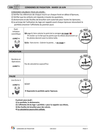 ________________________________________________________________________________________________
CONSIGNES DE PASSATION CEB 2013 PAGE 4
CONSIGNES VALABLES TOUS LES JOURS :
1) Vérifier les références de chaque inscrit sur chaque livret en début d’épreuve,
2) Vérifier que les enfants ont répondu à toutes les questions,
3) dictionnaire et des feuilles de brouillon sont autorisés pour toutes les épreuves,
4) Le principe de l’utilisation du logo est rappelé avant chaque épreuve nécessitant le
portfolio (montrer l’affichette du premier jour)
Éveil-
Initiation
scientifique
LIVRET 4
+
Q8 page 8, faire colorier le point de la consigne en rouge ( )
insister sur le fait que les points que les élèves dessineront sur
les photos devront avoir la même taille.
Q12a : faire écrire : Colorier la pointe... « en rouge »
RÉCRÉATION
Nombres et
Opérations
LIVRET 5
Pas de calculatrice aujourd’hui.
PAUSE
Lire-Écrire 3
LIVRET 6
+
NÉANT
Reprendre le portfolio après l’épreuve.
À prévoir pour jeudi :
1) Le portfolio, le dictionnaire,
2) L’affichette A4 du logo « portfolio » pour la rappeler aux élèves,
3) Des feuilles de brouillon pour des calculs,
4) La calculatrice pourra être utilisée.
CEB CONSIGNES DE PASSATION - MARDI 18 JUIN
1
période
1½
période
1
période
 